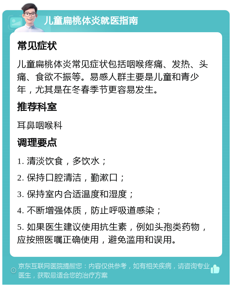 儿童扁桃体炎就医指南 常见症状 儿童扁桃体炎常见症状包括咽喉疼痛、发热、头痛、食欲不振等。易感人群主要是儿童和青少年，尤其是在冬春季节更容易发生。 推荐科室 耳鼻咽喉科 调理要点 1. 清淡饮食，多饮水； 2. 保持口腔清洁，勤漱口； 3. 保持室内合适温度和湿度； 4. 不断增强体质，防止呼吸道感染； 5. 如果医生建议使用抗生素，例如头孢类药物，应按照医嘱正确使用，避免滥用和误用。