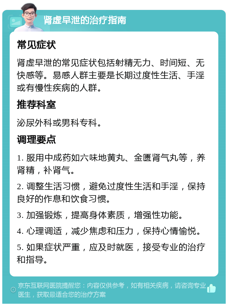 肾虚早泄的治疗指南 常见症状 肾虚早泄的常见症状包括射精无力、时间短、无快感等。易感人群主要是长期过度性生活、手淫或有慢性疾病的人群。 推荐科室 泌尿外科或男科专科。 调理要点 1. 服用中成药如六味地黄丸、金匮肾气丸等，养肾精，补肾气。 2. 调整生活习惯，避免过度性生活和手淫，保持良好的作息和饮食习惯。 3. 加强锻炼，提高身体素质，增强性功能。 4. 心理调适，减少焦虑和压力，保持心情愉悦。 5. 如果症状严重，应及时就医，接受专业的治疗和指导。