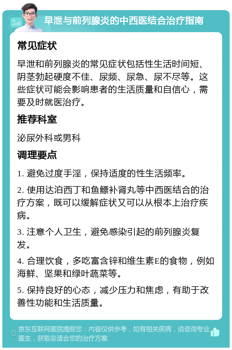 早泄与前列腺炎的中西医结合治疗指南 常见症状 早泄和前列腺炎的常见症状包括性生活时间短、阴茎勃起硬度不佳、尿频、尿急、尿不尽等。这些症状可能会影响患者的生活质量和自信心，需要及时就医治疗。 推荐科室 泌尿外科或男科 调理要点 1. 避免过度手淫，保持适度的性生活频率。 2. 使用达泊西丁和鱼鳔补肾丸等中西医结合的治疗方案，既可以缓解症状又可以从根本上治疗疾病。 3. 注意个人卫生，避免感染引起的前列腺炎复发。 4. 合理饮食，多吃富含锌和维生素E的食物，例如海鲜、坚果和绿叶蔬菜等。 5. 保持良好的心态，减少压力和焦虑，有助于改善性功能和生活质量。