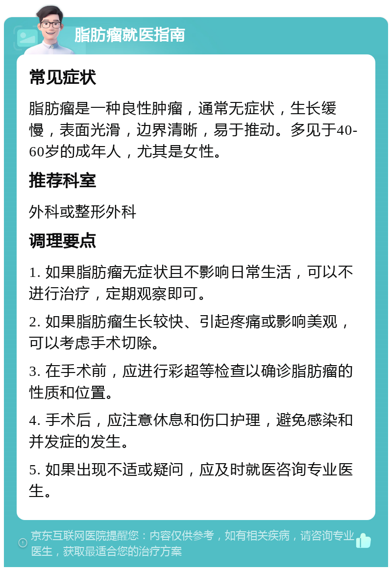 脂肪瘤就医指南 常见症状 脂肪瘤是一种良性肿瘤，通常无症状，生长缓慢，表面光滑，边界清晰，易于推动。多见于40-60岁的成年人，尤其是女性。 推荐科室 外科或整形外科 调理要点 1. 如果脂肪瘤无症状且不影响日常生活，可以不进行治疗，定期观察即可。 2. 如果脂肪瘤生长较快、引起疼痛或影响美观，可以考虑手术切除。 3. 在手术前，应进行彩超等检查以确诊脂肪瘤的性质和位置。 4. 手术后，应注意休息和伤口护理，避免感染和并发症的发生。 5. 如果出现不适或疑问，应及时就医咨询专业医生。