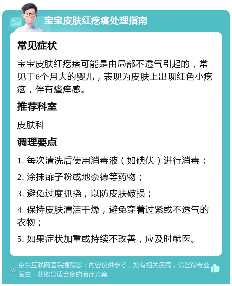 宝宝皮肤红疙瘩处理指南 常见症状 宝宝皮肤红疙瘩可能是由局部不透气引起的，常见于6个月大的婴儿，表现为皮肤上出现红色小疙瘩，伴有瘙痒感。 推荐科室 皮肤科 调理要点 1. 每次清洗后使用消毒液（如碘伏）进行消毒； 2. 涂抹痱子粉或地奈德等药物； 3. 避免过度抓挠，以防皮肤破损； 4. 保持皮肤清洁干燥，避免穿着过紧或不透气的衣物； 5. 如果症状加重或持续不改善，应及时就医。