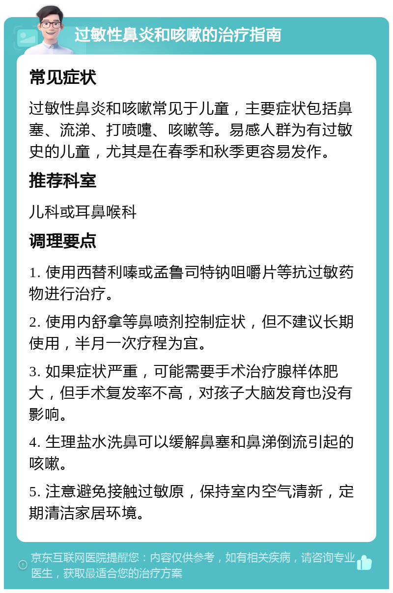 过敏性鼻炎和咳嗽的治疗指南 常见症状 过敏性鼻炎和咳嗽常见于儿童，主要症状包括鼻塞、流涕、打喷嚏、咳嗽等。易感人群为有过敏史的儿童，尤其是在春季和秋季更容易发作。 推荐科室 儿科或耳鼻喉科 调理要点 1. 使用西替利嗪或孟鲁司特钠咀嚼片等抗过敏药物进行治疗。 2. 使用内舒拿等鼻喷剂控制症状，但不建议长期使用，半月一次疗程为宜。 3. 如果症状严重，可能需要手术治疗腺样体肥大，但手术复发率不高，对孩子大脑发育也没有影响。 4. 生理盐水洗鼻可以缓解鼻塞和鼻涕倒流引起的咳嗽。 5. 注意避免接触过敏原，保持室内空气清新，定期清洁家居环境。