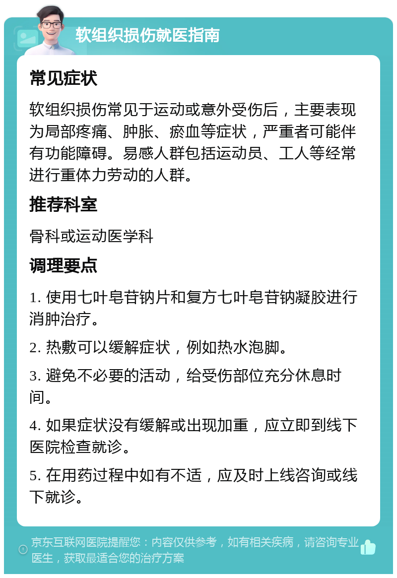 软组织损伤就医指南 常见症状 软组织损伤常见于运动或意外受伤后，主要表现为局部疼痛、肿胀、瘀血等症状，严重者可能伴有功能障碍。易感人群包括运动员、工人等经常进行重体力劳动的人群。 推荐科室 骨科或运动医学科 调理要点 1. 使用七叶皂苷钠片和复方七叶皂苷钠凝胶进行消肿治疗。 2. 热敷可以缓解症状，例如热水泡脚。 3. 避免不必要的活动，给受伤部位充分休息时间。 4. 如果症状没有缓解或出现加重，应立即到线下医院检查就诊。 5. 在用药过程中如有不适，应及时上线咨询或线下就诊。