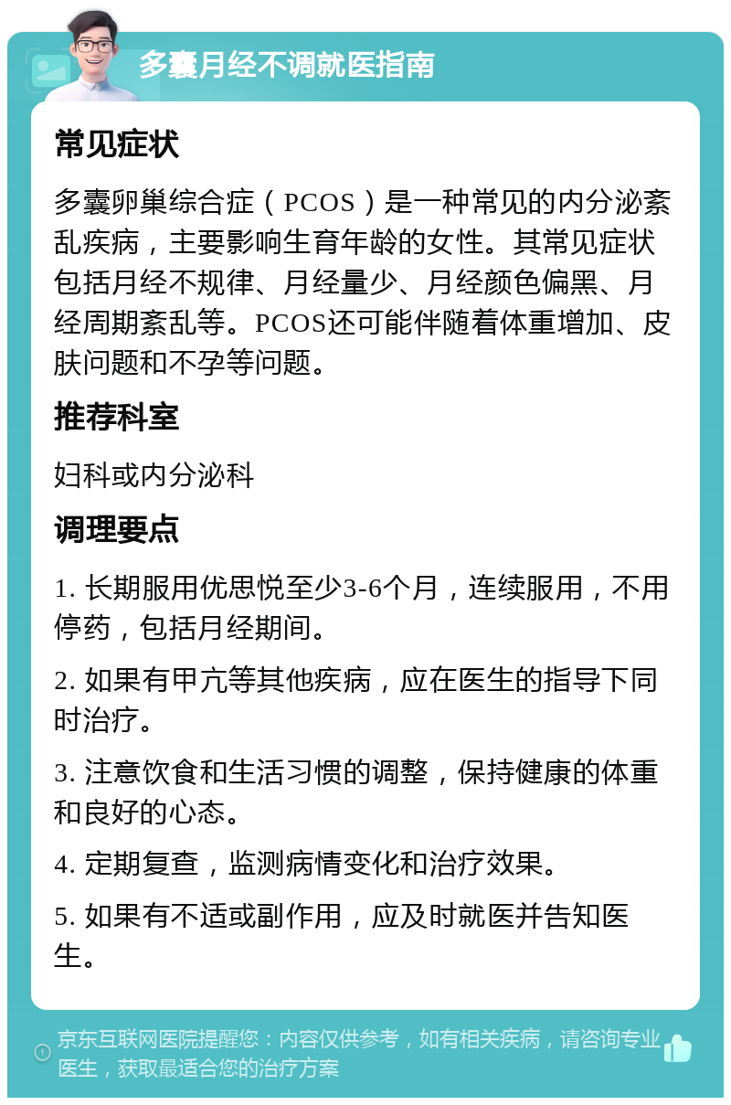 多囊月经不调就医指南 常见症状 多囊卵巢综合症（PCOS）是一种常见的内分泌紊乱疾病，主要影响生育年龄的女性。其常见症状包括月经不规律、月经量少、月经颜色偏黑、月经周期紊乱等。PCOS还可能伴随着体重增加、皮肤问题和不孕等问题。 推荐科室 妇科或内分泌科 调理要点 1. 长期服用优思悦至少3-6个月，连续服用，不用停药，包括月经期间。 2. 如果有甲亢等其他疾病，应在医生的指导下同时治疗。 3. 注意饮食和生活习惯的调整，保持健康的体重和良好的心态。 4. 定期复查，监测病情变化和治疗效果。 5. 如果有不适或副作用，应及时就医并告知医生。