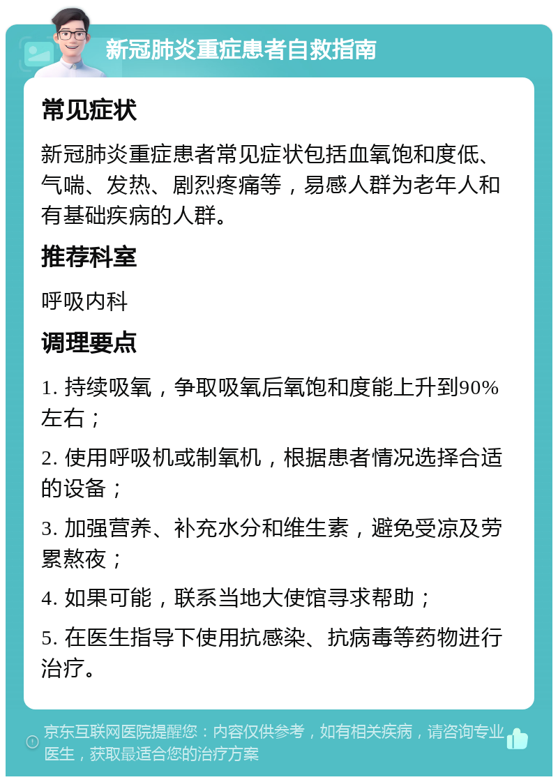 新冠肺炎重症患者自救指南 常见症状 新冠肺炎重症患者常见症状包括血氧饱和度低、气喘、发热、剧烈疼痛等，易感人群为老年人和有基础疾病的人群。 推荐科室 呼吸内科 调理要点 1. 持续吸氧，争取吸氧后氧饱和度能上升到90%左右； 2. 使用呼吸机或制氧机，根据患者情况选择合适的设备； 3. 加强营养、补充水分和维生素，避免受凉及劳累熬夜； 4. 如果可能，联系当地大使馆寻求帮助； 5. 在医生指导下使用抗感染、抗病毒等药物进行治疗。