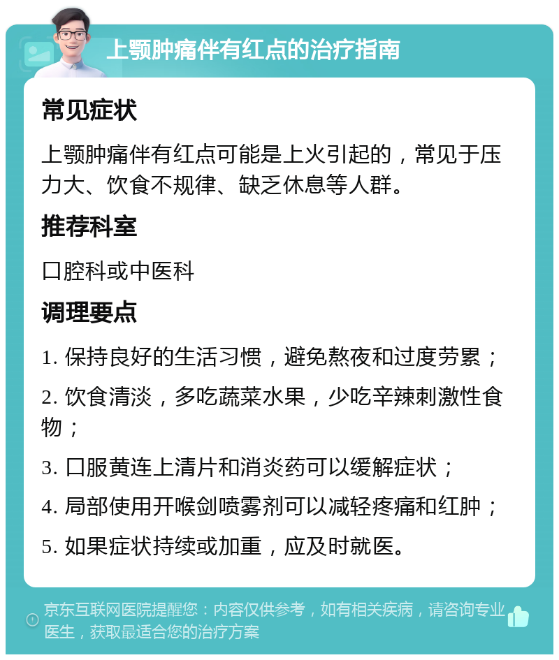 上颚肿痛伴有红点的治疗指南 常见症状 上颚肿痛伴有红点可能是上火引起的，常见于压力大、饮食不规律、缺乏休息等人群。 推荐科室 口腔科或中医科 调理要点 1. 保持良好的生活习惯，避免熬夜和过度劳累； 2. 饮食清淡，多吃蔬菜水果，少吃辛辣刺激性食物； 3. 口服黄连上清片和消炎药可以缓解症状； 4. 局部使用开喉剑喷雾剂可以减轻疼痛和红肿； 5. 如果症状持续或加重，应及时就医。