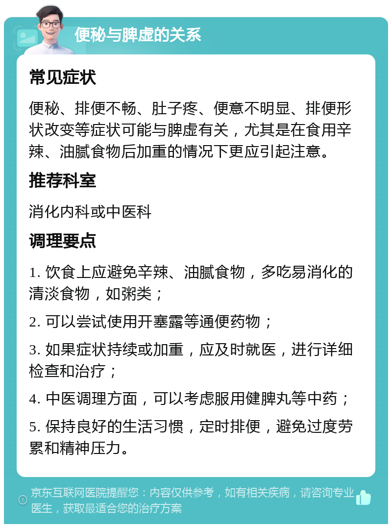 便秘与脾虚的关系 常见症状 便秘、排便不畅、肚子疼、便意不明显、排便形状改变等症状可能与脾虚有关，尤其是在食用辛辣、油腻食物后加重的情况下更应引起注意。 推荐科室 消化内科或中医科 调理要点 1. 饮食上应避免辛辣、油腻食物，多吃易消化的清淡食物，如粥类； 2. 可以尝试使用开塞露等通便药物； 3. 如果症状持续或加重，应及时就医，进行详细检查和治疗； 4. 中医调理方面，可以考虑服用健脾丸等中药； 5. 保持良好的生活习惯，定时排便，避免过度劳累和精神压力。