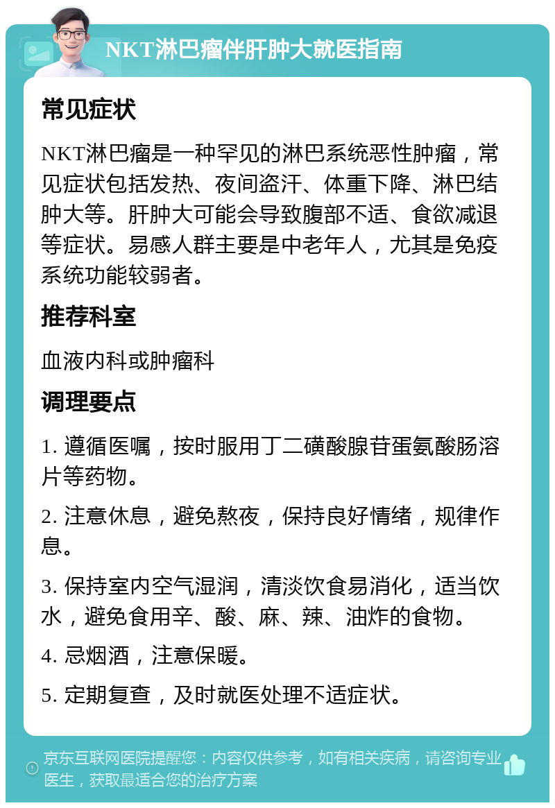 NKT淋巴瘤伴肝肿大就医指南 常见症状 NKT淋巴瘤是一种罕见的淋巴系统恶性肿瘤，常见症状包括发热、夜间盗汗、体重下降、淋巴结肿大等。肝肿大可能会导致腹部不适、食欲减退等症状。易感人群主要是中老年人，尤其是免疫系统功能较弱者。 推荐科室 血液内科或肿瘤科 调理要点 1. 遵循医嘱，按时服用丁二磺酸腺苷蛋氨酸肠溶片等药物。 2. 注意休息，避免熬夜，保持良好情绪，规律作息。 3. 保持室内空气湿润，清淡饮食易消化，适当饮水，避免食用辛、酸、麻、辣、油炸的食物。 4. 忌烟酒，注意保暖。 5. 定期复查，及时就医处理不适症状。