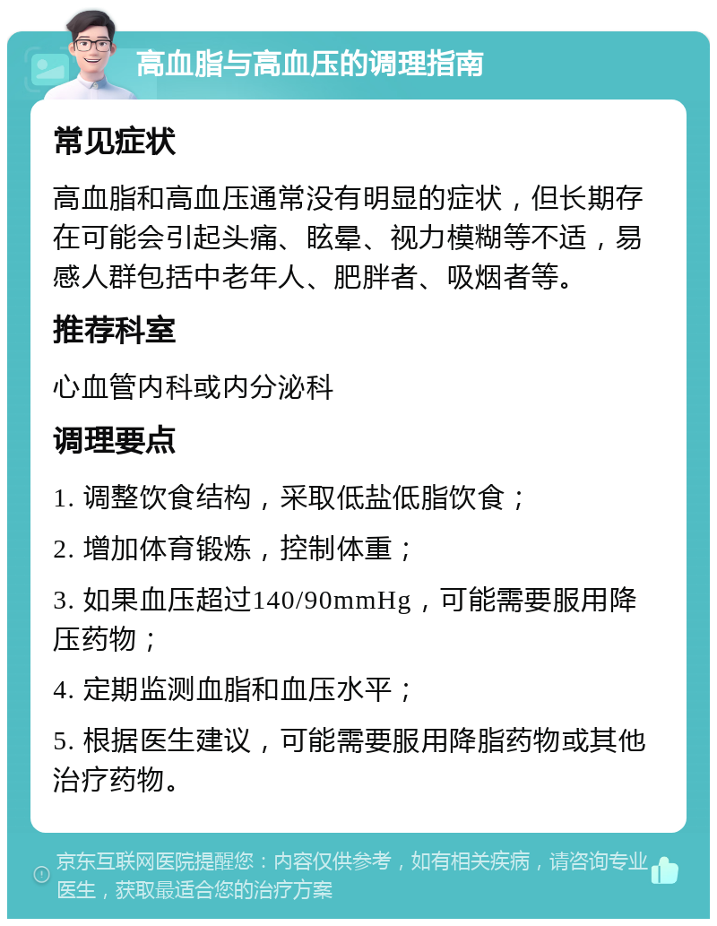 高血脂与高血压的调理指南 常见症状 高血脂和高血压通常没有明显的症状，但长期存在可能会引起头痛、眩晕、视力模糊等不适，易感人群包括中老年人、肥胖者、吸烟者等。 推荐科室 心血管内科或内分泌科 调理要点 1. 调整饮食结构，采取低盐低脂饮食； 2. 增加体育锻炼，控制体重； 3. 如果血压超过140/90mmHg，可能需要服用降压药物； 4. 定期监测血脂和血压水平； 5. 根据医生建议，可能需要服用降脂药物或其他治疗药物。