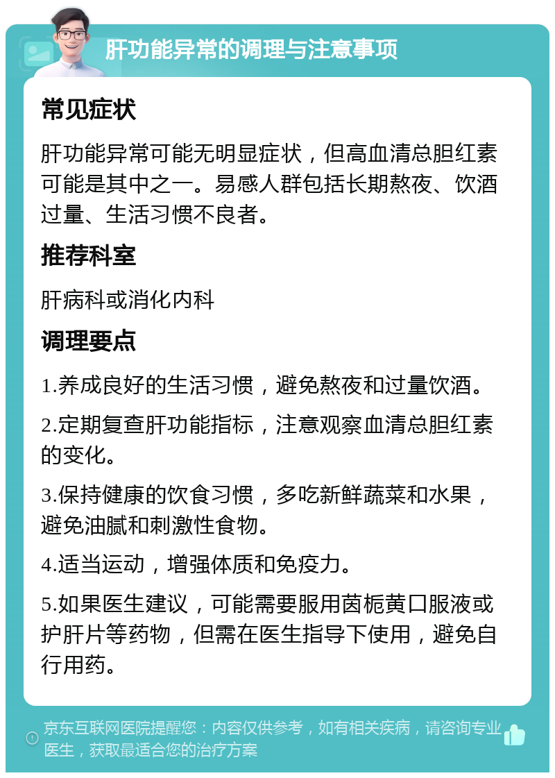 肝功能异常的调理与注意事项 常见症状 肝功能异常可能无明显症状，但高血清总胆红素可能是其中之一。易感人群包括长期熬夜、饮酒过量、生活习惯不良者。 推荐科室 肝病科或消化内科 调理要点 1.养成良好的生活习惯，避免熬夜和过量饮酒。 2.定期复查肝功能指标，注意观察血清总胆红素的变化。 3.保持健康的饮食习惯，多吃新鲜蔬菜和水果，避免油腻和刺激性食物。 4.适当运动，增强体质和免疫力。 5.如果医生建议，可能需要服用茵栀黄口服液或护肝片等药物，但需在医生指导下使用，避免自行用药。