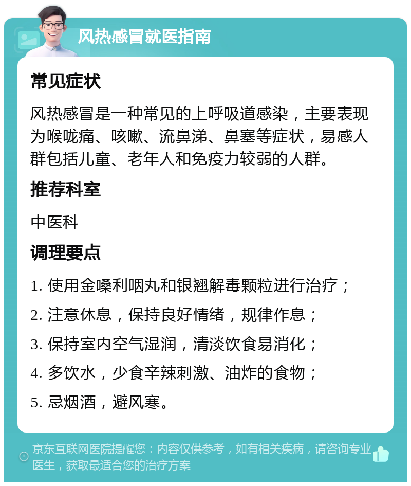 风热感冒就医指南 常见症状 风热感冒是一种常见的上呼吸道感染，主要表现为喉咙痛、咳嗽、流鼻涕、鼻塞等症状，易感人群包括儿童、老年人和免疫力较弱的人群。 推荐科室 中医科 调理要点 1. 使用金嗓利咽丸和银翘解毒颗粒进行治疗； 2. 注意休息，保持良好情绪，规律作息； 3. 保持室内空气湿润，清淡饮食易消化； 4. 多饮水，少食辛辣刺激、油炸的食物； 5. 忌烟酒，避风寒。