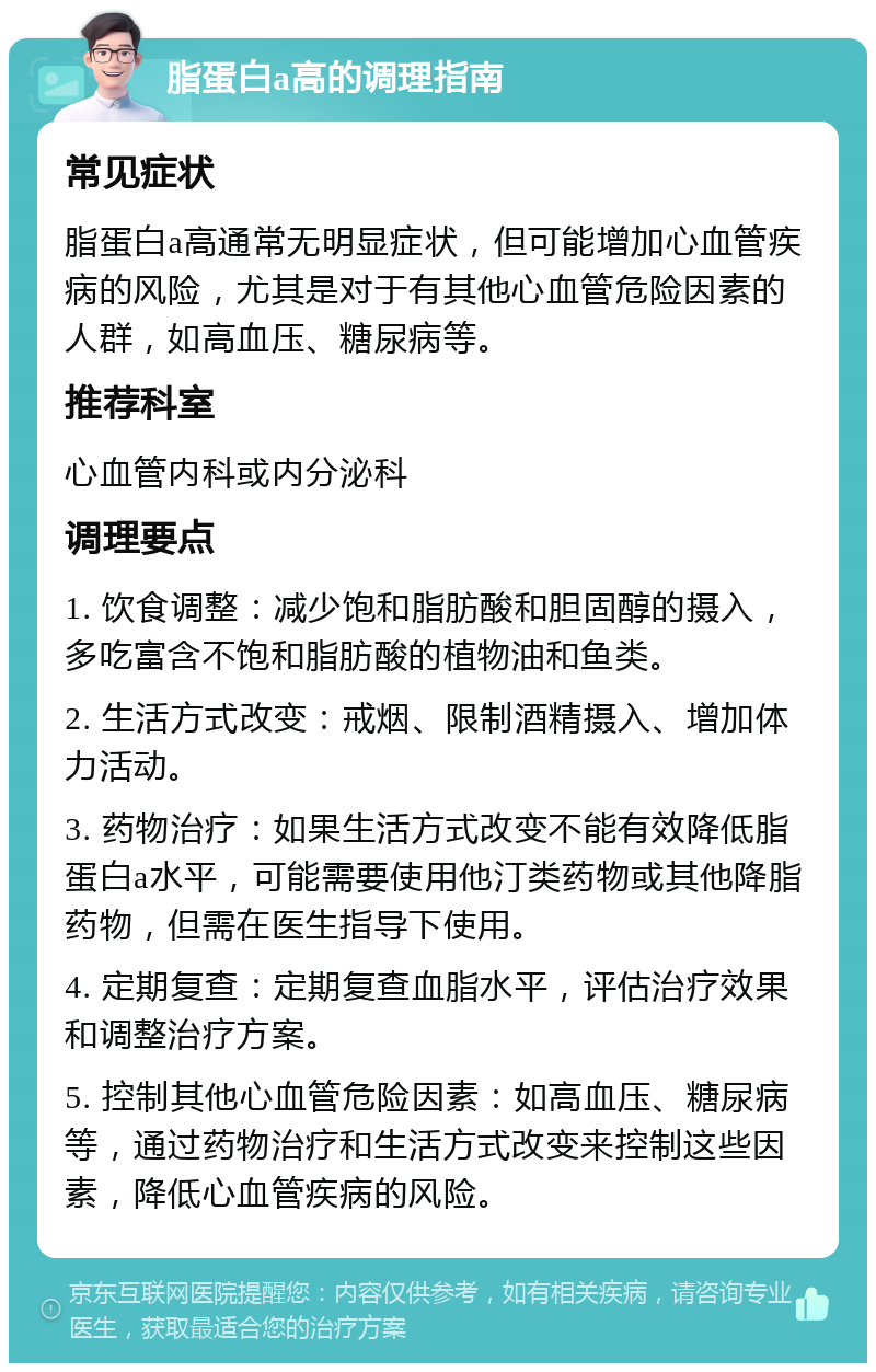 脂蛋白a高的调理指南 常见症状 脂蛋白a高通常无明显症状，但可能增加心血管疾病的风险，尤其是对于有其他心血管危险因素的人群，如高血压、糖尿病等。 推荐科室 心血管内科或内分泌科 调理要点 1. 饮食调整：减少饱和脂肪酸和胆固醇的摄入，多吃富含不饱和脂肪酸的植物油和鱼类。 2. 生活方式改变：戒烟、限制酒精摄入、增加体力活动。 3. 药物治疗：如果生活方式改变不能有效降低脂蛋白a水平，可能需要使用他汀类药物或其他降脂药物，但需在医生指导下使用。 4. 定期复查：定期复查血脂水平，评估治疗效果和调整治疗方案。 5. 控制其他心血管危险因素：如高血压、糖尿病等，通过药物治疗和生活方式改变来控制这些因素，降低心血管疾病的风险。