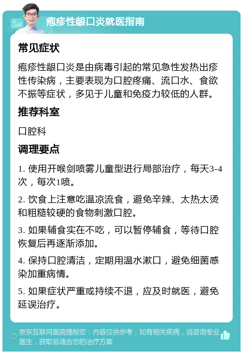 疱疹性龈口炎就医指南 常见症状 疱疹性龈口炎是由病毒引起的常见急性发热出疹性传染病，主要表现为口腔疼痛、流口水、食欲不振等症状，多见于儿童和免疫力较低的人群。 推荐科室 口腔科 调理要点 1. 使用开喉剑喷雾儿童型进行局部治疗，每天3-4次，每次1喷。 2. 饮食上注意吃温凉流食，避免辛辣、太热太烫和粗糙较硬的食物刺激口腔。 3. 如果辅食实在不吃，可以暂停辅食，等待口腔恢复后再逐渐添加。 4. 保持口腔清洁，定期用温水漱口，避免细菌感染加重病情。 5. 如果症状严重或持续不退，应及时就医，避免延误治疗。