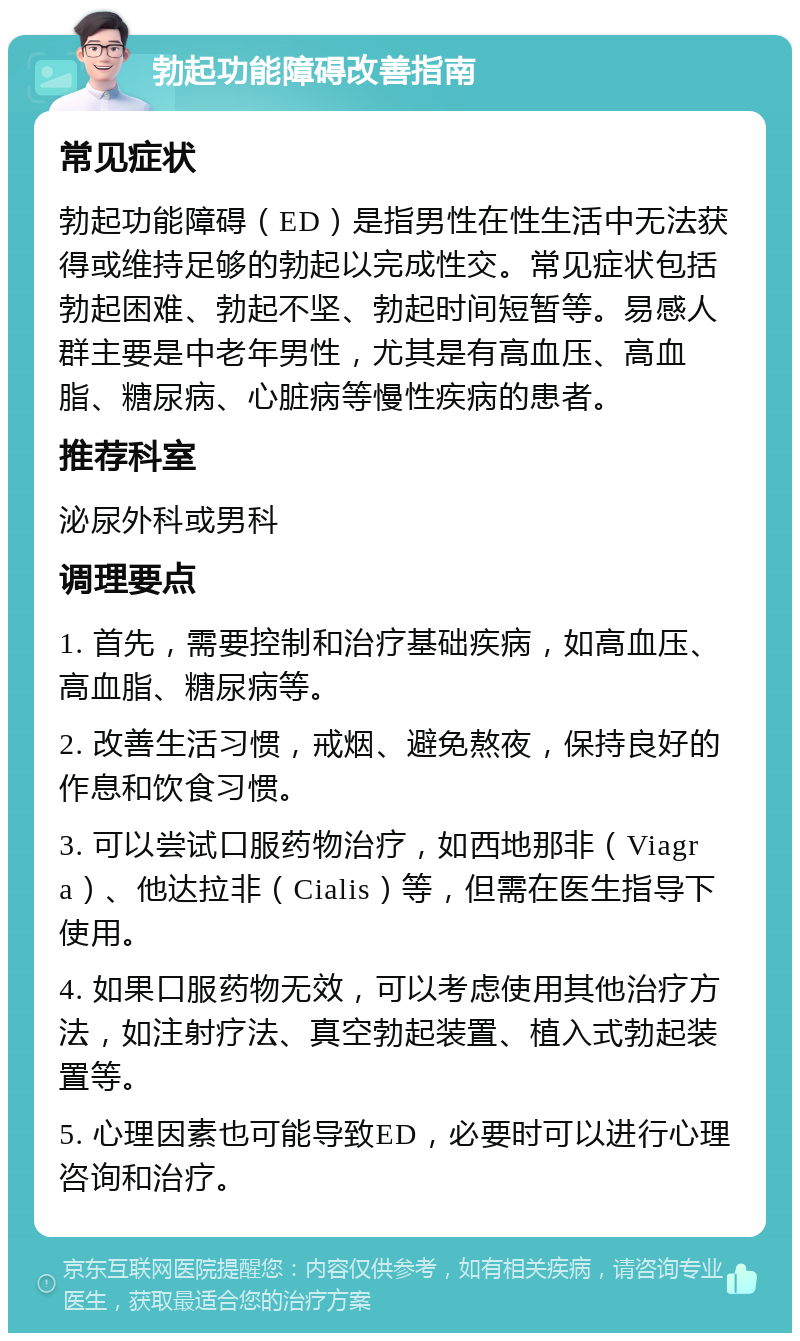 勃起功能障碍改善指南 常见症状 勃起功能障碍（ED）是指男性在性生活中无法获得或维持足够的勃起以完成性交。常见症状包括勃起困难、勃起不坚、勃起时间短暂等。易感人群主要是中老年男性，尤其是有高血压、高血脂、糖尿病、心脏病等慢性疾病的患者。 推荐科室 泌尿外科或男科 调理要点 1. 首先，需要控制和治疗基础疾病，如高血压、高血脂、糖尿病等。 2. 改善生活习惯，戒烟、避免熬夜，保持良好的作息和饮食习惯。 3. 可以尝试口服药物治疗，如西地那非（Viagra）、他达拉非（Cialis）等，但需在医生指导下使用。 4. 如果口服药物无效，可以考虑使用其他治疗方法，如注射疗法、真空勃起装置、植入式勃起装置等。 5. 心理因素也可能导致ED，必要时可以进行心理咨询和治疗。