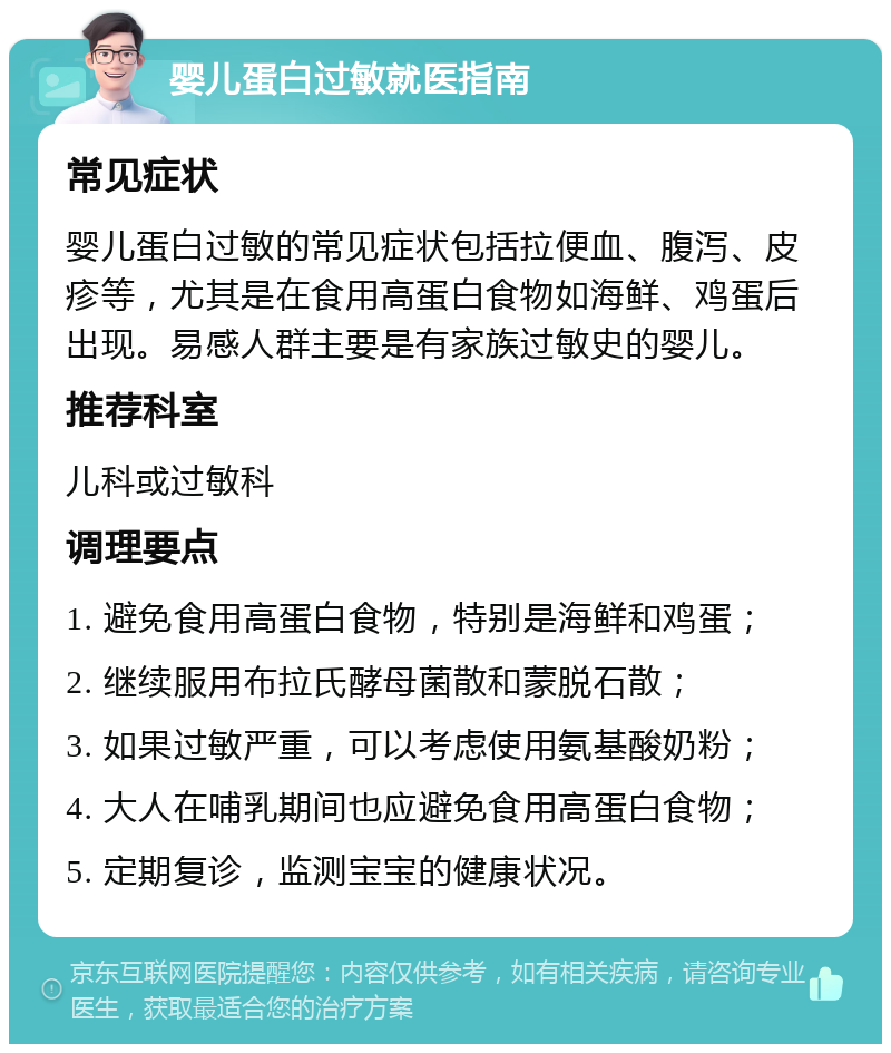 婴儿蛋白过敏就医指南 常见症状 婴儿蛋白过敏的常见症状包括拉便血、腹泻、皮疹等，尤其是在食用高蛋白食物如海鲜、鸡蛋后出现。易感人群主要是有家族过敏史的婴儿。 推荐科室 儿科或过敏科 调理要点 1. 避免食用高蛋白食物，特别是海鲜和鸡蛋； 2. 继续服用布拉氏酵母菌散和蒙脱石散； 3. 如果过敏严重，可以考虑使用氨基酸奶粉； 4. 大人在哺乳期间也应避免食用高蛋白食物； 5. 定期复诊，监测宝宝的健康状况。