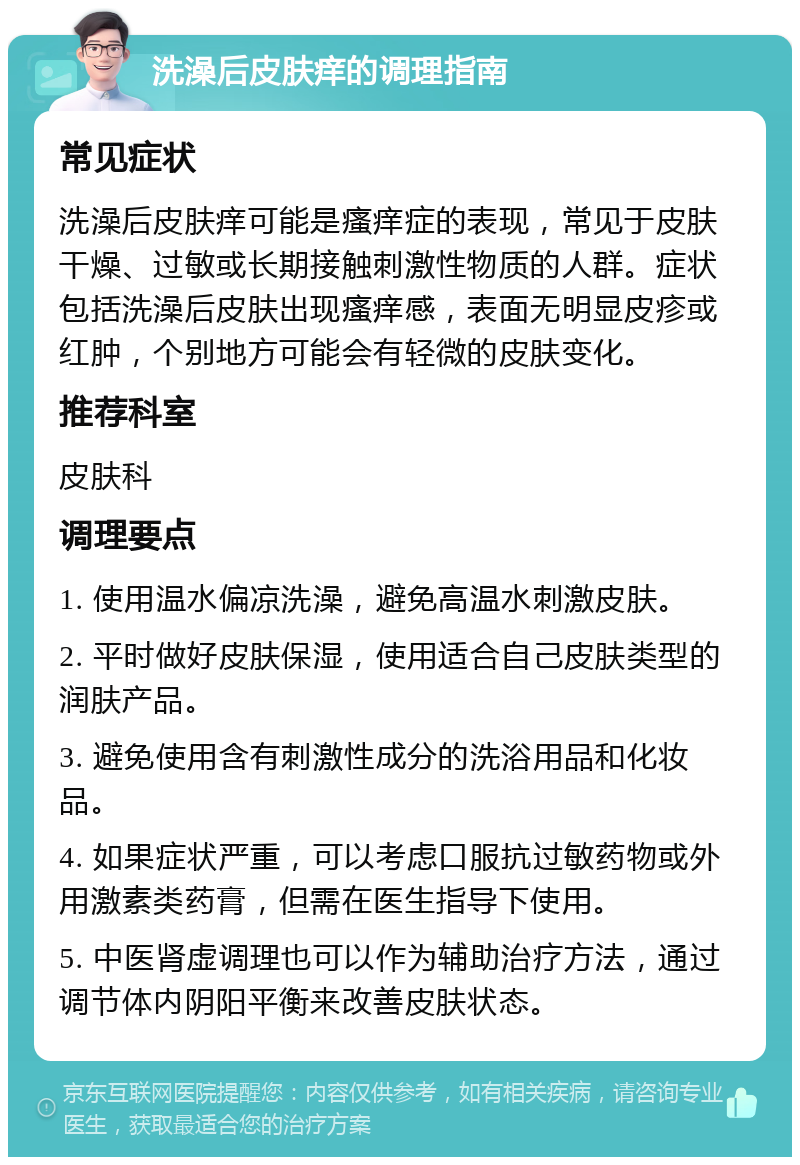 洗澡后皮肤痒的调理指南 常见症状 洗澡后皮肤痒可能是瘙痒症的表现，常见于皮肤干燥、过敏或长期接触刺激性物质的人群。症状包括洗澡后皮肤出现瘙痒感，表面无明显皮疹或红肿，个别地方可能会有轻微的皮肤变化。 推荐科室 皮肤科 调理要点 1. 使用温水偏凉洗澡，避免高温水刺激皮肤。 2. 平时做好皮肤保湿，使用适合自己皮肤类型的润肤产品。 3. 避免使用含有刺激性成分的洗浴用品和化妆品。 4. 如果症状严重，可以考虑口服抗过敏药物或外用激素类药膏，但需在医生指导下使用。 5. 中医肾虚调理也可以作为辅助治疗方法，通过调节体内阴阳平衡来改善皮肤状态。