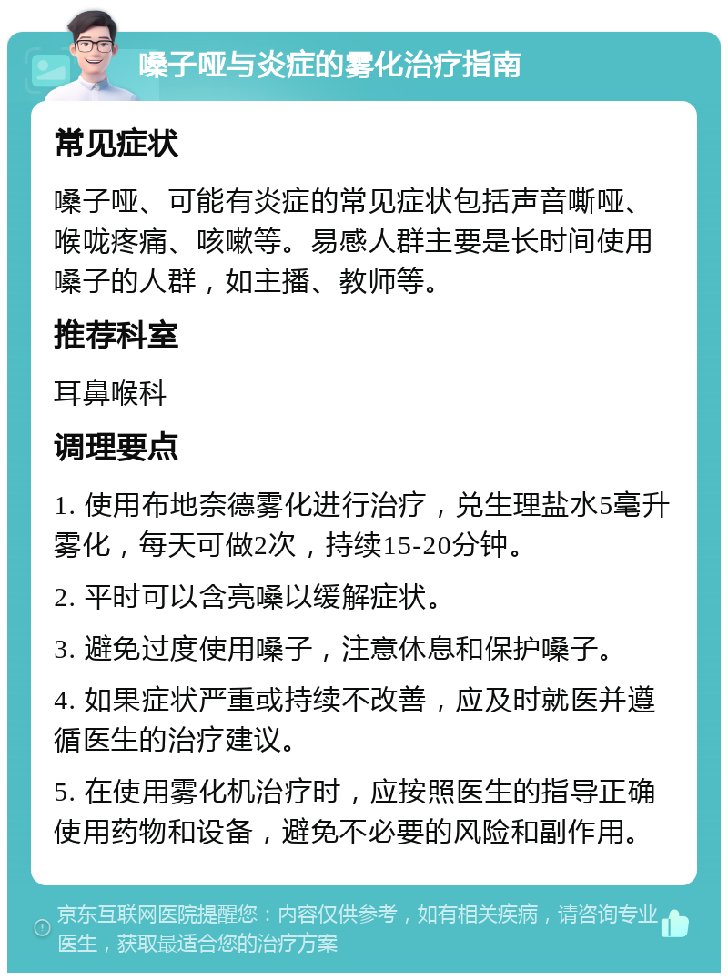 嗓子哑与炎症的雾化治疗指南 常见症状 嗓子哑、可能有炎症的常见症状包括声音嘶哑、喉咙疼痛、咳嗽等。易感人群主要是长时间使用嗓子的人群，如主播、教师等。 推荐科室 耳鼻喉科 调理要点 1. 使用布地奈德雾化进行治疗，兑生理盐水5毫升雾化，每天可做2次，持续15-20分钟。 2. 平时可以含亮嗓以缓解症状。 3. 避免过度使用嗓子，注意休息和保护嗓子。 4. 如果症状严重或持续不改善，应及时就医并遵循医生的治疗建议。 5. 在使用雾化机治疗时，应按照医生的指导正确使用药物和设备，避免不必要的风险和副作用。