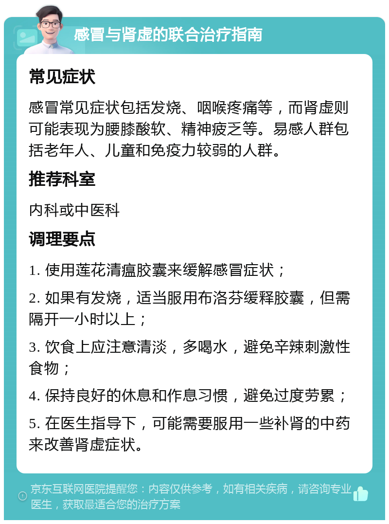 感冒与肾虚的联合治疗指南 常见症状 感冒常见症状包括发烧、咽喉疼痛等，而肾虚则可能表现为腰膝酸软、精神疲乏等。易感人群包括老年人、儿童和免疫力较弱的人群。 推荐科室 内科或中医科 调理要点 1. 使用莲花清瘟胶囊来缓解感冒症状； 2. 如果有发烧，适当服用布洛芬缓释胶囊，但需隔开一小时以上； 3. 饮食上应注意清淡，多喝水，避免辛辣刺激性食物； 4. 保持良好的休息和作息习惯，避免过度劳累； 5. 在医生指导下，可能需要服用一些补肾的中药来改善肾虚症状。