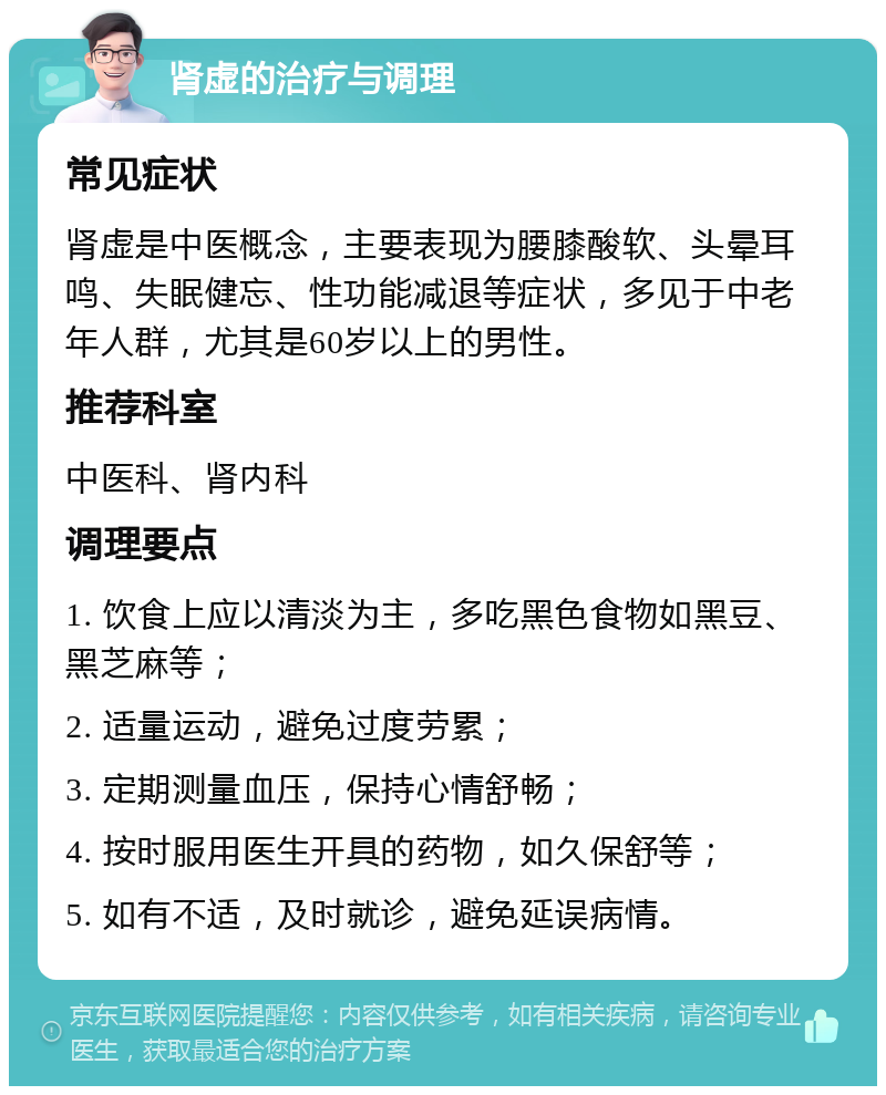 肾虚的治疗与调理 常见症状 肾虚是中医概念，主要表现为腰膝酸软、头晕耳鸣、失眠健忘、性功能减退等症状，多见于中老年人群，尤其是60岁以上的男性。 推荐科室 中医科、肾内科 调理要点 1. 饮食上应以清淡为主，多吃黑色食物如黑豆、黑芝麻等； 2. 适量运动，避免过度劳累； 3. 定期测量血压，保持心情舒畅； 4. 按时服用医生开具的药物，如久保舒等； 5. 如有不适，及时就诊，避免延误病情。