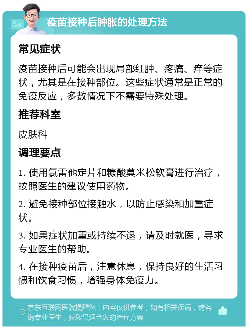 疫苗接种后肿胀的处理方法 常见症状 疫苗接种后可能会出现局部红肿、疼痛、痒等症状，尤其是在接种部位。这些症状通常是正常的免疫反应，多数情况下不需要特殊处理。 推荐科室 皮肤科 调理要点 1. 使用氯雷他定片和糠酸莫米松软膏进行治疗，按照医生的建议使用药物。 2. 避免接种部位接触水，以防止感染和加重症状。 3. 如果症状加重或持续不退，请及时就医，寻求专业医生的帮助。 4. 在接种疫苗后，注意休息，保持良好的生活习惯和饮食习惯，增强身体免疫力。