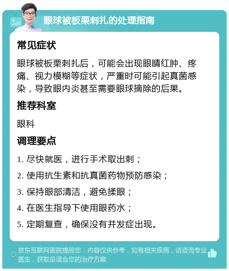 眼球被板栗刺扎的处理指南 常见症状 眼球被板栗刺扎后，可能会出现眼睛红肿、疼痛、视力模糊等症状，严重时可能引起真菌感染，导致眼内炎甚至需要眼球摘除的后果。 推荐科室 眼科 调理要点 1. 尽快就医，进行手术取出刺； 2. 使用抗生素和抗真菌药物预防感染； 3. 保持眼部清洁，避免揉眼； 4. 在医生指导下使用眼药水； 5. 定期复查，确保没有并发症出现。