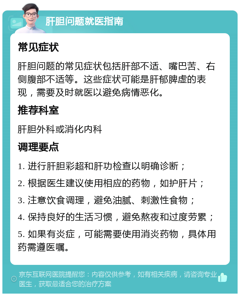 肝胆问题就医指南 常见症状 肝胆问题的常见症状包括肝部不适、嘴巴苦、右侧腹部不适等。这些症状可能是肝郁脾虚的表现，需要及时就医以避免病情恶化。 推荐科室 肝胆外科或消化内科 调理要点 1. 进行肝胆彩超和肝功检查以明确诊断； 2. 根据医生建议使用相应的药物，如护肝片； 3. 注意饮食调理，避免油腻、刺激性食物； 4. 保持良好的生活习惯，避免熬夜和过度劳累； 5. 如果有炎症，可能需要使用消炎药物，具体用药需遵医嘱。