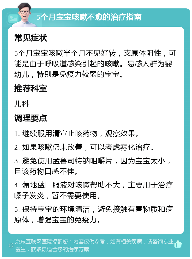 5个月宝宝咳嗽不愈的治疗指南 常见症状 5个月宝宝咳嗽半个月不见好转，支原体阴性，可能是由于呼吸道感染引起的咳嗽。易感人群为婴幼儿，特别是免疫力较弱的宝宝。 推荐科室 儿科 调理要点 1. 继续服用清宣止咳药物，观察效果。 2. 如果咳嗽仍未改善，可以考虑雾化治疗。 3. 避免使用孟鲁司特钠咀嚼片，因为宝宝太小，且该药物口感不佳。 4. 蒲地蓝口服液对咳嗽帮助不大，主要用于治疗嗓子发炎，暂不需要使用。 5. 保持宝宝的环境清洁，避免接触有害物质和病原体，增强宝宝的免疫力。