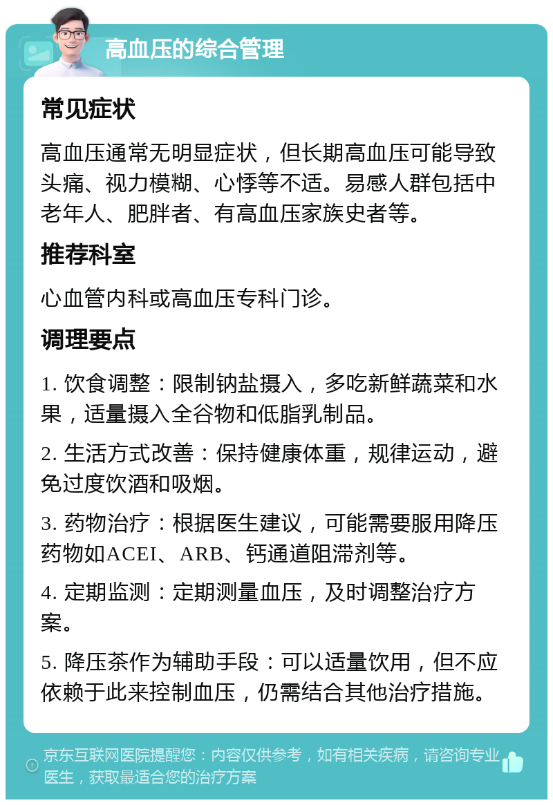 高血压的综合管理 常见症状 高血压通常无明显症状，但长期高血压可能导致头痛、视力模糊、心悸等不适。易感人群包括中老年人、肥胖者、有高血压家族史者等。 推荐科室 心血管内科或高血压专科门诊。 调理要点 1. 饮食调整：限制钠盐摄入，多吃新鲜蔬菜和水果，适量摄入全谷物和低脂乳制品。 2. 生活方式改善：保持健康体重，规律运动，避免过度饮酒和吸烟。 3. 药物治疗：根据医生建议，可能需要服用降压药物如ACEI、ARB、钙通道阻滞剂等。 4. 定期监测：定期测量血压，及时调整治疗方案。 5. 降压茶作为辅助手段：可以适量饮用，但不应依赖于此来控制血压，仍需结合其他治疗措施。