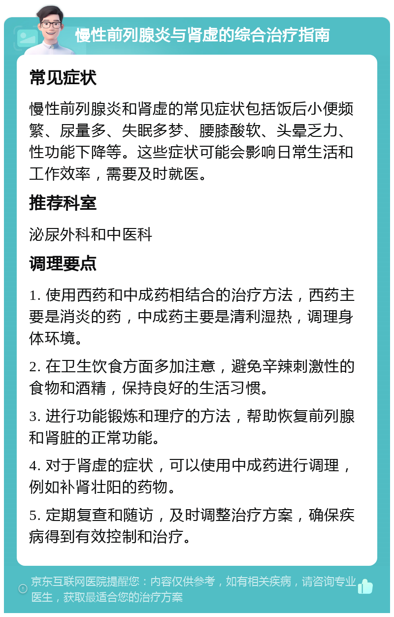 慢性前列腺炎与肾虚的综合治疗指南 常见症状 慢性前列腺炎和肾虚的常见症状包括饭后小便频繁、尿量多、失眠多梦、腰膝酸软、头晕乏力、性功能下降等。这些症状可能会影响日常生活和工作效率，需要及时就医。 推荐科室 泌尿外科和中医科 调理要点 1. 使用西药和中成药相结合的治疗方法，西药主要是消炎的药，中成药主要是清利湿热，调理身体环境。 2. 在卫生饮食方面多加注意，避免辛辣刺激性的食物和酒精，保持良好的生活习惯。 3. 进行功能锻炼和理疗的方法，帮助恢复前列腺和肾脏的正常功能。 4. 对于肾虚的症状，可以使用中成药进行调理，例如补肾壮阳的药物。 5. 定期复查和随访，及时调整治疗方案，确保疾病得到有效控制和治疗。