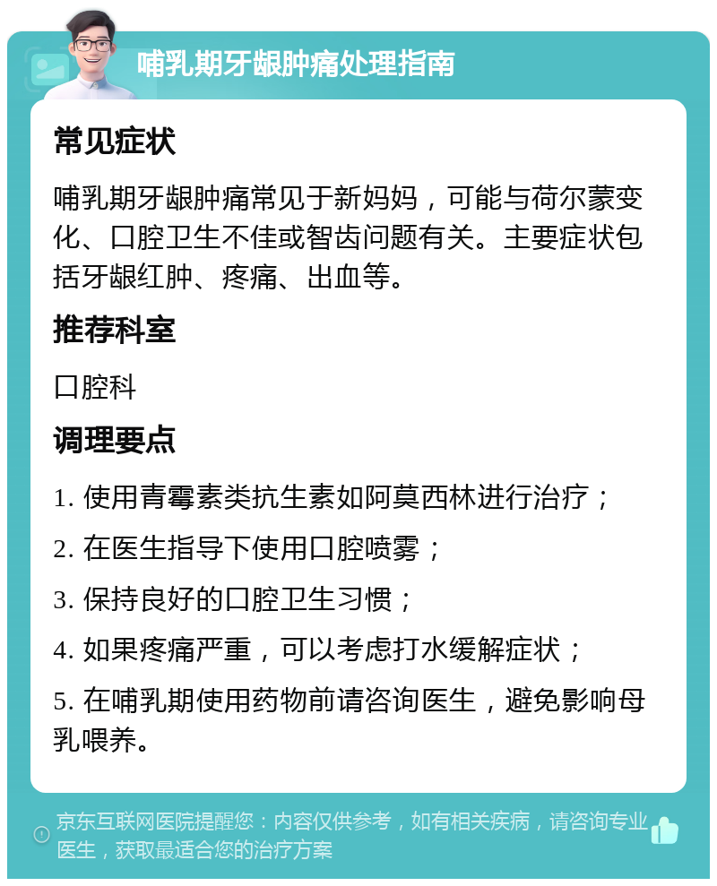 哺乳期牙龈肿痛处理指南 常见症状 哺乳期牙龈肿痛常见于新妈妈，可能与荷尔蒙变化、口腔卫生不佳或智齿问题有关。主要症状包括牙龈红肿、疼痛、出血等。 推荐科室 口腔科 调理要点 1. 使用青霉素类抗生素如阿莫西林进行治疗； 2. 在医生指导下使用口腔喷雾； 3. 保持良好的口腔卫生习惯； 4. 如果疼痛严重，可以考虑打水缓解症状； 5. 在哺乳期使用药物前请咨询医生，避免影响母乳喂养。