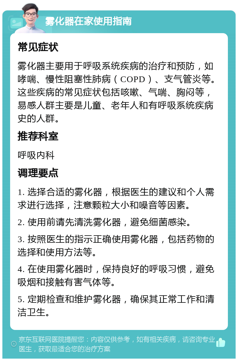 雾化器在家使用指南 常见症状 雾化器主要用于呼吸系统疾病的治疗和预防，如哮喘、慢性阻塞性肺病（COPD）、支气管炎等。这些疾病的常见症状包括咳嗽、气喘、胸闷等，易感人群主要是儿童、老年人和有呼吸系统疾病史的人群。 推荐科室 呼吸内科 调理要点 1. 选择合适的雾化器，根据医生的建议和个人需求进行选择，注意颗粒大小和噪音等因素。 2. 使用前请先清洗雾化器，避免细菌感染。 3. 按照医生的指示正确使用雾化器，包括药物的选择和使用方法等。 4. 在使用雾化器时，保持良好的呼吸习惯，避免吸烟和接触有害气体等。 5. 定期检查和维护雾化器，确保其正常工作和清洁卫生。