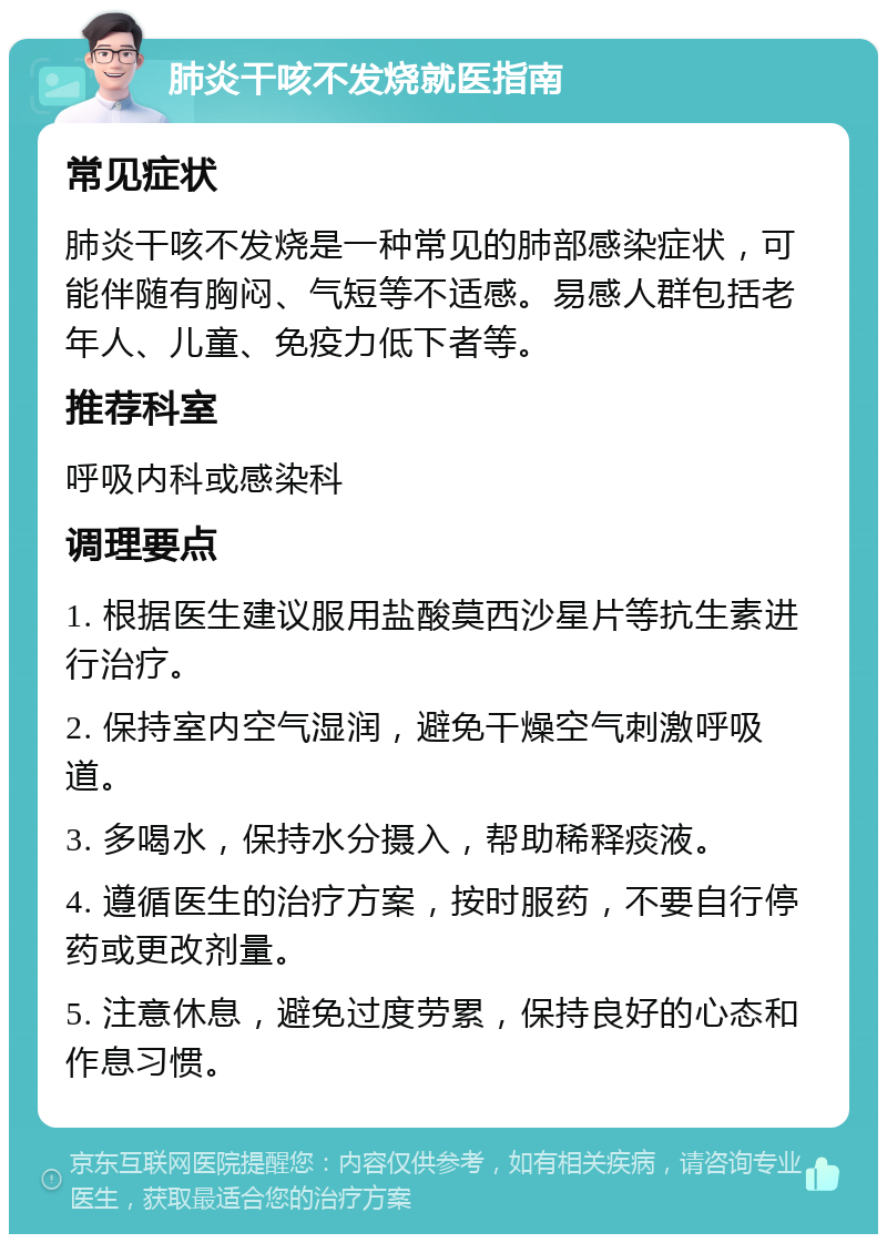 肺炎干咳不发烧就医指南 常见症状 肺炎干咳不发烧是一种常见的肺部感染症状，可能伴随有胸闷、气短等不适感。易感人群包括老年人、儿童、免疫力低下者等。 推荐科室 呼吸内科或感染科 调理要点 1. 根据医生建议服用盐酸莫西沙星片等抗生素进行治疗。 2. 保持室内空气湿润，避免干燥空气刺激呼吸道。 3. 多喝水，保持水分摄入，帮助稀释痰液。 4. 遵循医生的治疗方案，按时服药，不要自行停药或更改剂量。 5. 注意休息，避免过度劳累，保持良好的心态和作息习惯。