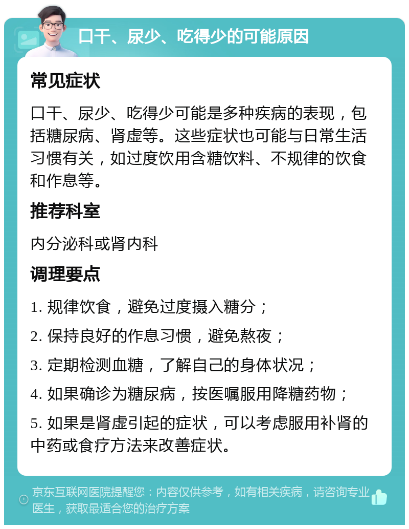 口干、尿少、吃得少的可能原因 常见症状 口干、尿少、吃得少可能是多种疾病的表现，包括糖尿病、肾虚等。这些症状也可能与日常生活习惯有关，如过度饮用含糖饮料、不规律的饮食和作息等。 推荐科室 内分泌科或肾内科 调理要点 1. 规律饮食，避免过度摄入糖分； 2. 保持良好的作息习惯，避免熬夜； 3. 定期检测血糖，了解自己的身体状况； 4. 如果确诊为糖尿病，按医嘱服用降糖药物； 5. 如果是肾虚引起的症状，可以考虑服用补肾的中药或食疗方法来改善症状。