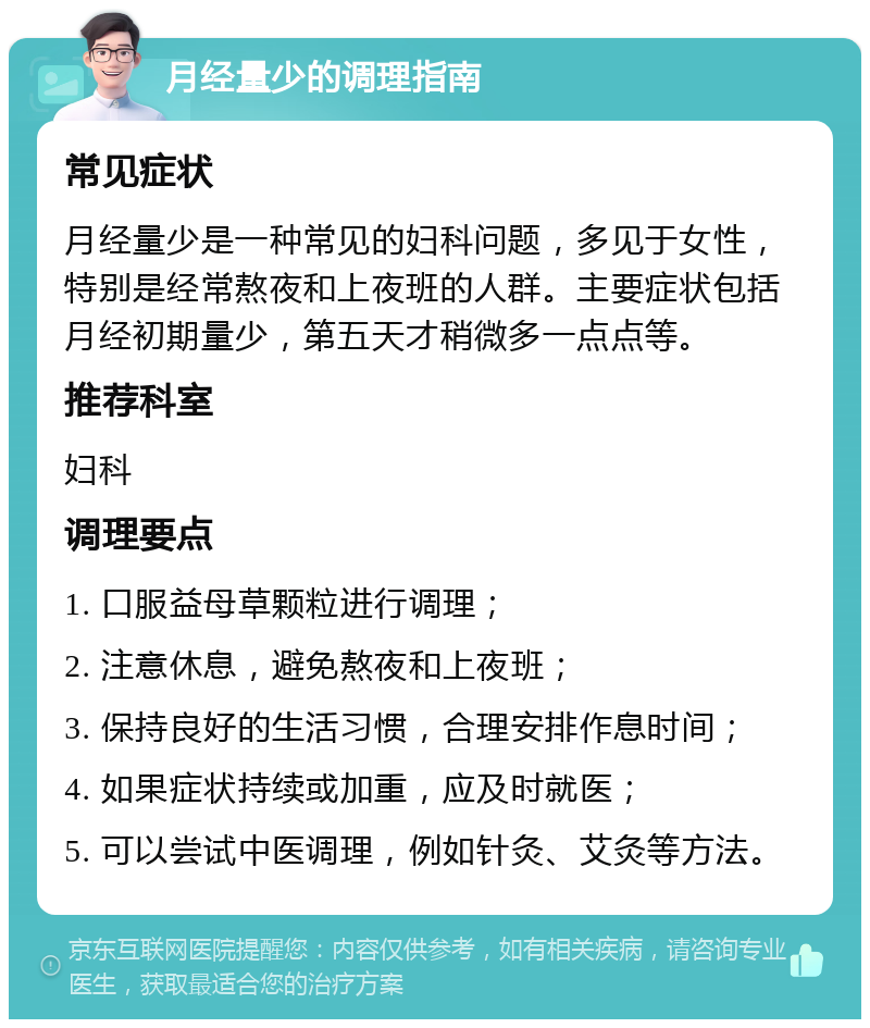 月经量少的调理指南 常见症状 月经量少是一种常见的妇科问题，多见于女性，特别是经常熬夜和上夜班的人群。主要症状包括月经初期量少，第五天才稍微多一点点等。 推荐科室 妇科 调理要点 1. 口服益母草颗粒进行调理； 2. 注意休息，避免熬夜和上夜班； 3. 保持良好的生活习惯，合理安排作息时间； 4. 如果症状持续或加重，应及时就医； 5. 可以尝试中医调理，例如针灸、艾灸等方法。