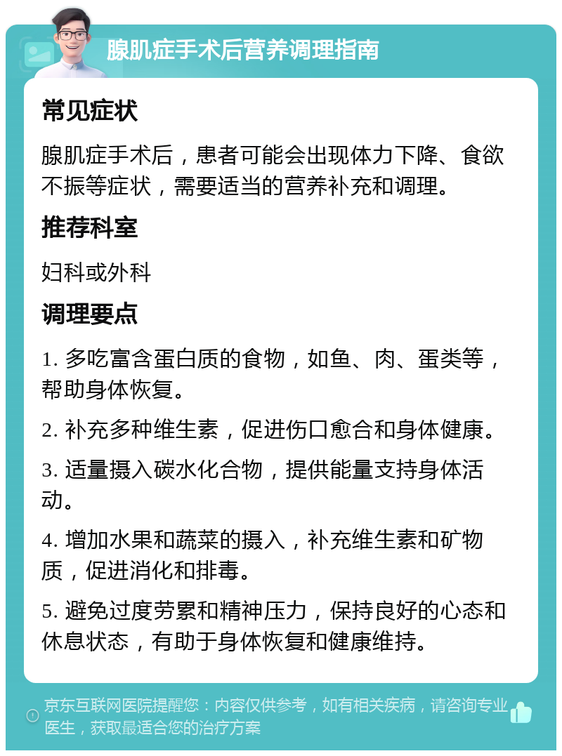 腺肌症手术后营养调理指南 常见症状 腺肌症手术后，患者可能会出现体力下降、食欲不振等症状，需要适当的营养补充和调理。 推荐科室 妇科或外科 调理要点 1. 多吃富含蛋白质的食物，如鱼、肉、蛋类等，帮助身体恢复。 2. 补充多种维生素，促进伤口愈合和身体健康。 3. 适量摄入碳水化合物，提供能量支持身体活动。 4. 增加水果和蔬菜的摄入，补充维生素和矿物质，促进消化和排毒。 5. 避免过度劳累和精神压力，保持良好的心态和休息状态，有助于身体恢复和健康维持。