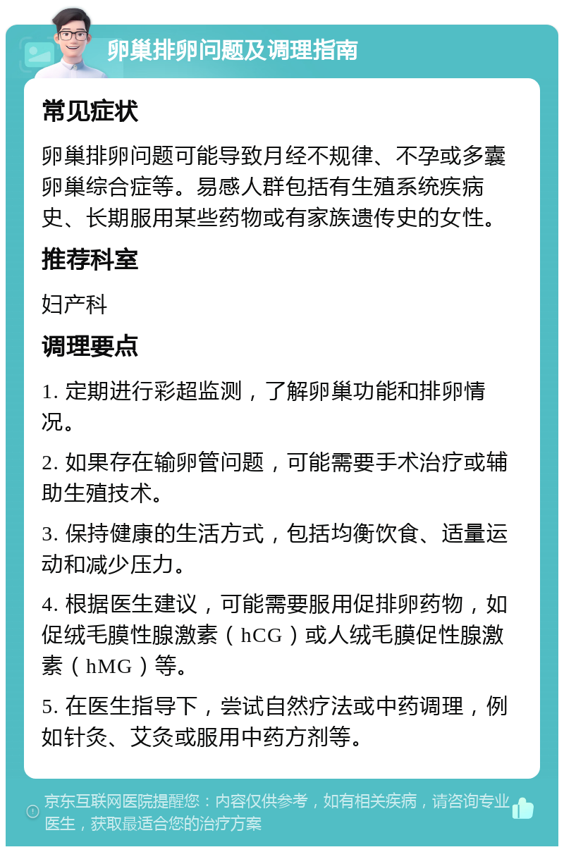 卵巢排卵问题及调理指南 常见症状 卵巢排卵问题可能导致月经不规律、不孕或多囊卵巢综合症等。易感人群包括有生殖系统疾病史、长期服用某些药物或有家族遗传史的女性。 推荐科室 妇产科 调理要点 1. 定期进行彩超监测，了解卵巢功能和排卵情况。 2. 如果存在输卵管问题，可能需要手术治疗或辅助生殖技术。 3. 保持健康的生活方式，包括均衡饮食、适量运动和减少压力。 4. 根据医生建议，可能需要服用促排卵药物，如促绒毛膜性腺激素（hCG）或人绒毛膜促性腺激素（hMG）等。 5. 在医生指导下，尝试自然疗法或中药调理，例如针灸、艾灸或服用中药方剂等。