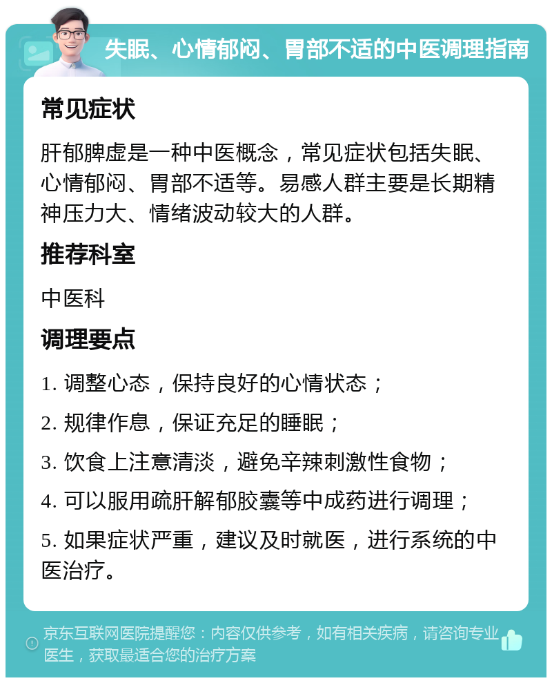 失眠、心情郁闷、胃部不适的中医调理指南 常见症状 肝郁脾虚是一种中医概念，常见症状包括失眠、心情郁闷、胃部不适等。易感人群主要是长期精神压力大、情绪波动较大的人群。 推荐科室 中医科 调理要点 1. 调整心态，保持良好的心情状态； 2. 规律作息，保证充足的睡眠； 3. 饮食上注意清淡，避免辛辣刺激性食物； 4. 可以服用疏肝解郁胶囊等中成药进行调理； 5. 如果症状严重，建议及时就医，进行系统的中医治疗。