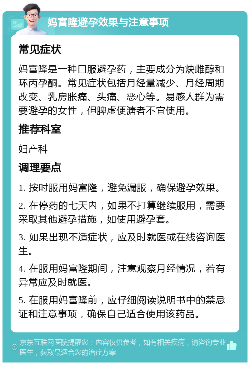 妈富隆避孕效果与注意事项 常见症状 妈富隆是一种口服避孕药，主要成分为炔雌醇和环丙孕酮。常见症状包括月经量减少、月经周期改变、乳房胀痛、头痛、恶心等。易感人群为需要避孕的女性，但脾虚便溏者不宜使用。 推荐科室 妇产科 调理要点 1. 按时服用妈富隆，避免漏服，确保避孕效果。 2. 在停药的七天内，如果不打算继续服用，需要采取其他避孕措施，如使用避孕套。 3. 如果出现不适症状，应及时就医或在线咨询医生。 4. 在服用妈富隆期间，注意观察月经情况，若有异常应及时就医。 5. 在服用妈富隆前，应仔细阅读说明书中的禁忌证和注意事项，确保自己适合使用该药品。