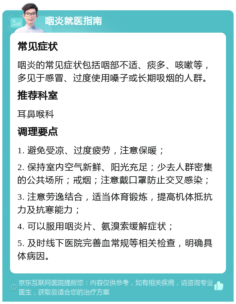 咽炎就医指南 常见症状 咽炎的常见症状包括咽部不适、痰多、咳嗽等，多见于感冒、过度使用嗓子或长期吸烟的人群。 推荐科室 耳鼻喉科 调理要点 1. 避免受凉、过度疲劳，注意保暖； 2. 保持室内空气新鲜、阳光充足；少去人群密集的公共场所；戒烟；注意戴口罩防止交叉感染； 3. 注意劳逸结合，适当体育锻炼，提高机体抵抗力及抗寒能力； 4. 可以服用咽炎片、氨溴索缓解症状； 5. 及时线下医院完善血常规等相关检查，明确具体病因。