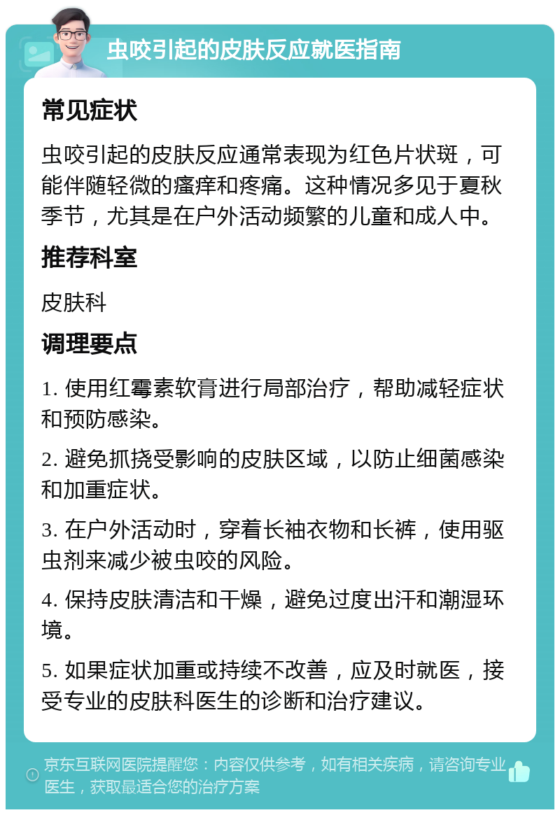 虫咬引起的皮肤反应就医指南 常见症状 虫咬引起的皮肤反应通常表现为红色片状斑，可能伴随轻微的瘙痒和疼痛。这种情况多见于夏秋季节，尤其是在户外活动频繁的儿童和成人中。 推荐科室 皮肤科 调理要点 1. 使用红霉素软膏进行局部治疗，帮助减轻症状和预防感染。 2. 避免抓挠受影响的皮肤区域，以防止细菌感染和加重症状。 3. 在户外活动时，穿着长袖衣物和长裤，使用驱虫剂来减少被虫咬的风险。 4. 保持皮肤清洁和干燥，避免过度出汗和潮湿环境。 5. 如果症状加重或持续不改善，应及时就医，接受专业的皮肤科医生的诊断和治疗建议。