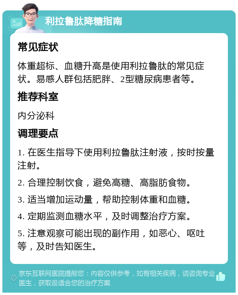 利拉鲁肽降糖指南 常见症状 体重超标、血糖升高是使用利拉鲁肽的常见症状。易感人群包括肥胖、2型糖尿病患者等。 推荐科室 内分泌科 调理要点 1. 在医生指导下使用利拉鲁肽注射液，按时按量注射。 2. 合理控制饮食，避免高糖、高脂肪食物。 3. 适当增加运动量，帮助控制体重和血糖。 4. 定期监测血糖水平，及时调整治疗方案。 5. 注意观察可能出现的副作用，如恶心、呕吐等，及时告知医生。