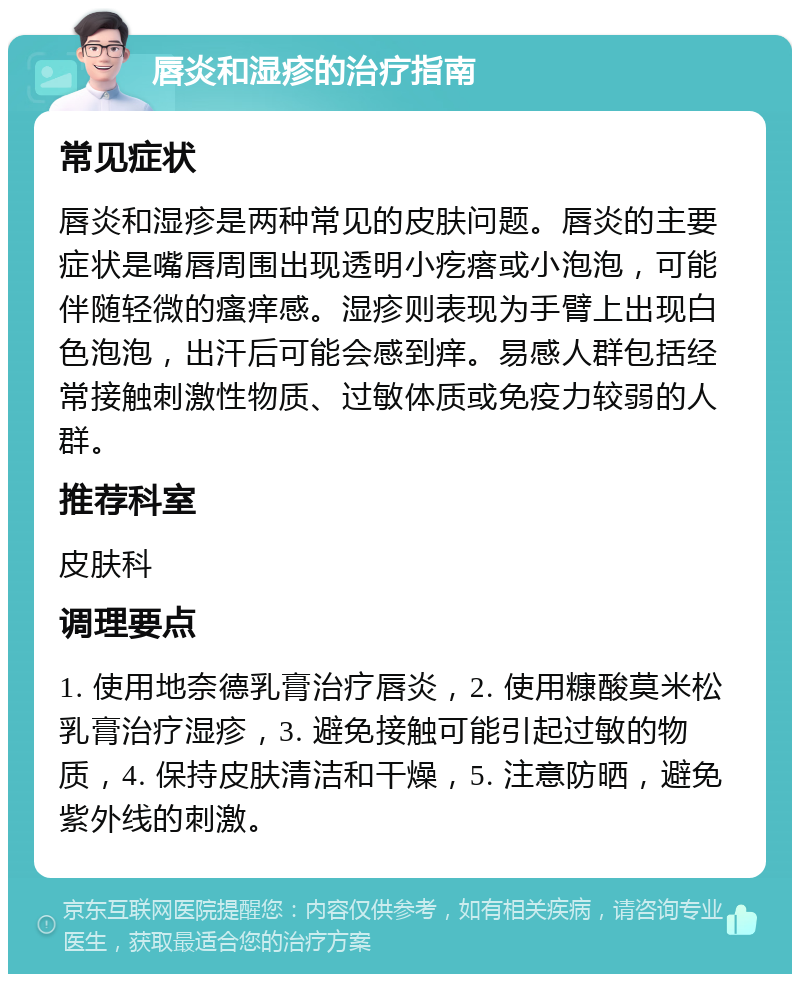 唇炎和湿疹的治疗指南 常见症状 唇炎和湿疹是两种常见的皮肤问题。唇炎的主要症状是嘴唇周围出现透明小疙瘩或小泡泡，可能伴随轻微的瘙痒感。湿疹则表现为手臂上出现白色泡泡，出汗后可能会感到痒。易感人群包括经常接触刺激性物质、过敏体质或免疫力较弱的人群。 推荐科室 皮肤科 调理要点 1. 使用地奈德乳膏治疗唇炎，2. 使用糠酸莫米松乳膏治疗湿疹，3. 避免接触可能引起过敏的物质，4. 保持皮肤清洁和干燥，5. 注意防晒，避免紫外线的刺激。