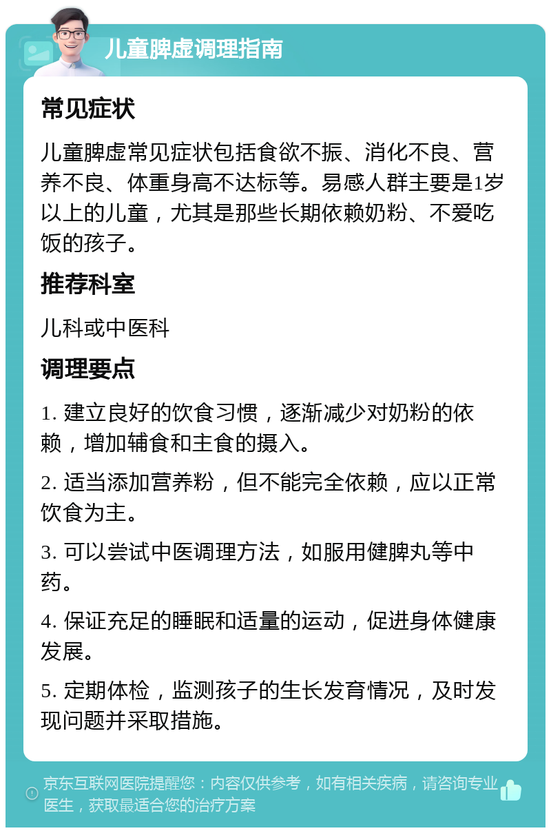 儿童脾虚调理指南 常见症状 儿童脾虚常见症状包括食欲不振、消化不良、营养不良、体重身高不达标等。易感人群主要是1岁以上的儿童，尤其是那些长期依赖奶粉、不爱吃饭的孩子。 推荐科室 儿科或中医科 调理要点 1. 建立良好的饮食习惯，逐渐减少对奶粉的依赖，增加辅食和主食的摄入。 2. 适当添加营养粉，但不能完全依赖，应以正常饮食为主。 3. 可以尝试中医调理方法，如服用健脾丸等中药。 4. 保证充足的睡眠和适量的运动，促进身体健康发展。 5. 定期体检，监测孩子的生长发育情况，及时发现问题并采取措施。