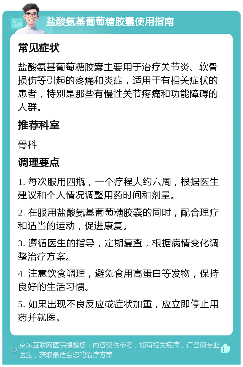 盐酸氨基葡萄糖胶囊使用指南 常见症状 盐酸氨基葡萄糖胶囊主要用于治疗关节炎、软骨损伤等引起的疼痛和炎症，适用于有相关症状的患者，特别是那些有慢性关节疼痛和功能障碍的人群。 推荐科室 骨科 调理要点 1. 每次服用四瓶，一个疗程大约六周，根据医生建议和个人情况调整用药时间和剂量。 2. 在服用盐酸氨基葡萄糖胶囊的同时，配合理疗和适当的运动，促进康复。 3. 遵循医生的指导，定期复查，根据病情变化调整治疗方案。 4. 注意饮食调理，避免食用高蛋白等发物，保持良好的生活习惯。 5. 如果出现不良反应或症状加重，应立即停止用药并就医。