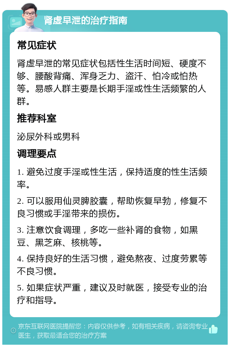 肾虚早泄的治疗指南 常见症状 肾虚早泄的常见症状包括性生活时间短、硬度不够、腰酸背痛、浑身乏力、盗汗、怕冷或怕热等。易感人群主要是长期手淫或性生活频繁的人群。 推荐科室 泌尿外科或男科 调理要点 1. 避免过度手淫或性生活，保持适度的性生活频率。 2. 可以服用仙灵脾胶囊，帮助恢复早勃，修复不良习惯或手淫带来的损伤。 3. 注意饮食调理，多吃一些补肾的食物，如黑豆、黑芝麻、核桃等。 4. 保持良好的生活习惯，避免熬夜、过度劳累等不良习惯。 5. 如果症状严重，建议及时就医，接受专业的治疗和指导。