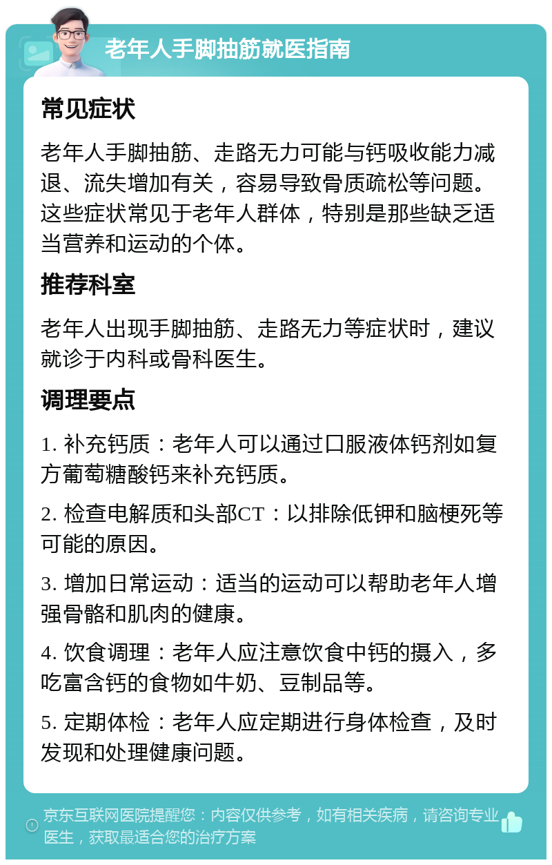 老年人手脚抽筋就医指南 常见症状 老年人手脚抽筋、走路无力可能与钙吸收能力减退、流失增加有关，容易导致骨质疏松等问题。这些症状常见于老年人群体，特别是那些缺乏适当营养和运动的个体。 推荐科室 老年人出现手脚抽筋、走路无力等症状时，建议就诊于内科或骨科医生。 调理要点 1. 补充钙质：老年人可以通过口服液体钙剂如复方葡萄糖酸钙来补充钙质。 2. 检查电解质和头部CT：以排除低钾和脑梗死等可能的原因。 3. 增加日常运动：适当的运动可以帮助老年人增强骨骼和肌肉的健康。 4. 饮食调理：老年人应注意饮食中钙的摄入，多吃富含钙的食物如牛奶、豆制品等。 5. 定期体检：老年人应定期进行身体检查，及时发现和处理健康问题。