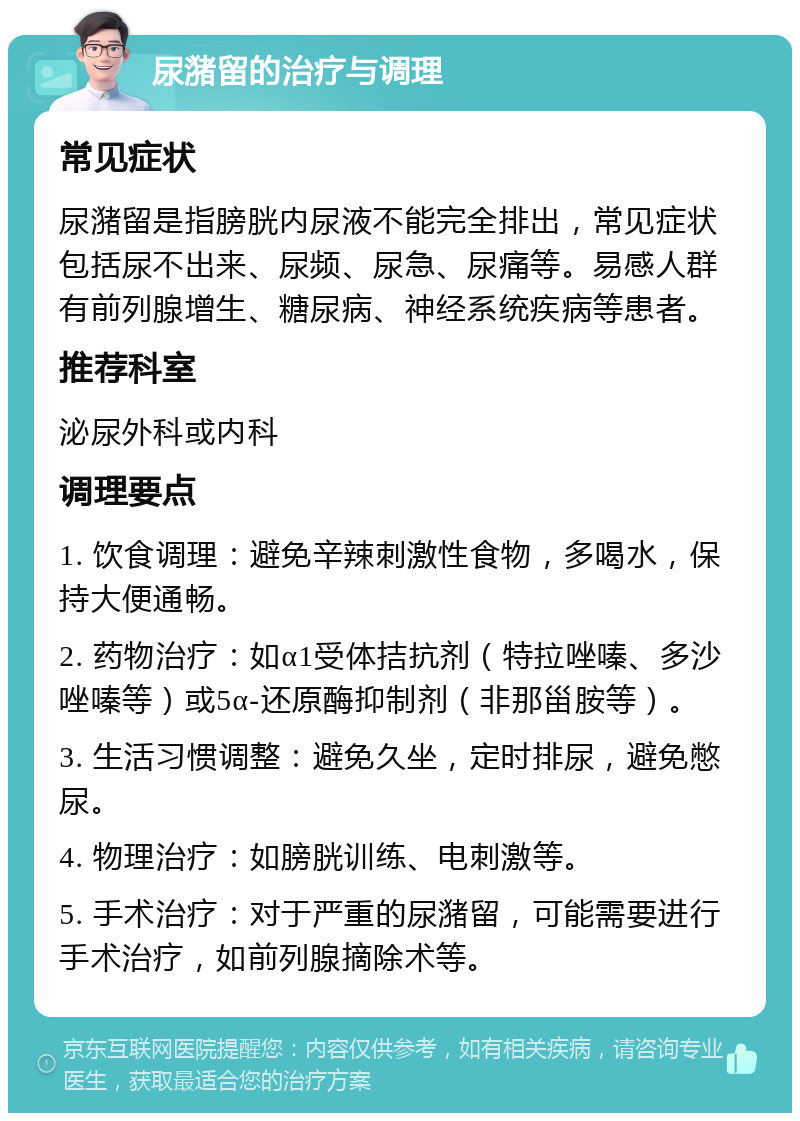 尿潴留的治疗与调理 常见症状 尿潴留是指膀胱内尿液不能完全排出，常见症状包括尿不出来、尿频、尿急、尿痛等。易感人群有前列腺增生、糖尿病、神经系统疾病等患者。 推荐科室 泌尿外科或内科 调理要点 1. 饮食调理：避免辛辣刺激性食物，多喝水，保持大便通畅。 2. 药物治疗：如α1受体拮抗剂（特拉唑嗪、多沙唑嗪等）或5α-还原酶抑制剂（非那甾胺等）。 3. 生活习惯调整：避免久坐，定时排尿，避免憋尿。 4. 物理治疗：如膀胱训练、电刺激等。 5. 手术治疗：对于严重的尿潴留，可能需要进行手术治疗，如前列腺摘除术等。