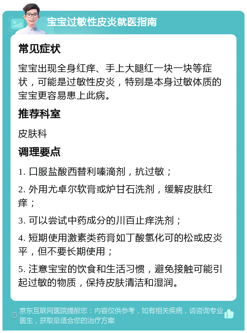 宝宝过敏性皮炎就医指南 常见症状 宝宝出现全身红痒、手上大腿红一块一块等症状，可能是过敏性皮炎，特别是本身过敏体质的宝宝更容易患上此病。 推荐科室 皮肤科 调理要点 1. 口服盐酸西替利嗪滴剂，抗过敏； 2. 外用尤卓尔软膏或炉甘石洗剂，缓解皮肤红痒； 3. 可以尝试中药成分的川百止痒洗剂； 4. 短期使用激素类药膏如丁酸氢化可的松或皮炎平，但不要长期使用； 5. 注意宝宝的饮食和生活习惯，避免接触可能引起过敏的物质，保持皮肤清洁和湿润。