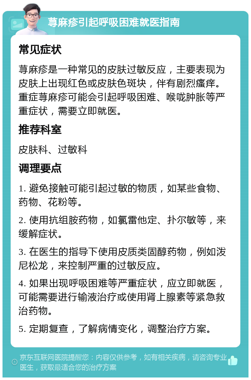 荨麻疹引起呼吸困难就医指南 常见症状 荨麻疹是一种常见的皮肤过敏反应，主要表现为皮肤上出现红色或皮肤色斑块，伴有剧烈瘙痒。重症荨麻疹可能会引起呼吸困难、喉咙肿胀等严重症状，需要立即就医。 推荐科室 皮肤科、过敏科 调理要点 1. 避免接触可能引起过敏的物质，如某些食物、药物、花粉等。 2. 使用抗组胺药物，如氯雷他定、扑尔敏等，来缓解症状。 3. 在医生的指导下使用皮质类固醇药物，例如泼尼松龙，来控制严重的过敏反应。 4. 如果出现呼吸困难等严重症状，应立即就医，可能需要进行输液治疗或使用肾上腺素等紧急救治药物。 5. 定期复查，了解病情变化，调整治疗方案。