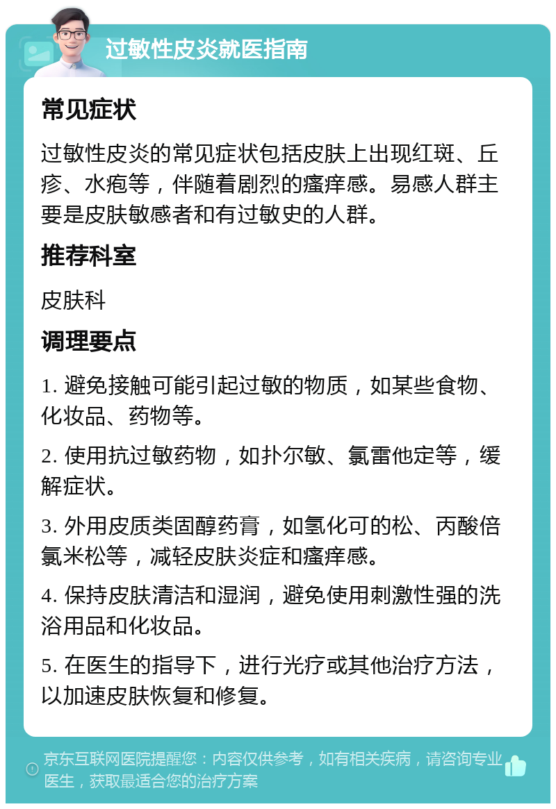 过敏性皮炎就医指南 常见症状 过敏性皮炎的常见症状包括皮肤上出现红斑、丘疹、水疱等，伴随着剧烈的瘙痒感。易感人群主要是皮肤敏感者和有过敏史的人群。 推荐科室 皮肤科 调理要点 1. 避免接触可能引起过敏的物质，如某些食物、化妆品、药物等。 2. 使用抗过敏药物，如扑尔敏、氯雷他定等，缓解症状。 3. 外用皮质类固醇药膏，如氢化可的松、丙酸倍氯米松等，减轻皮肤炎症和瘙痒感。 4. 保持皮肤清洁和湿润，避免使用刺激性强的洗浴用品和化妆品。 5. 在医生的指导下，进行光疗或其他治疗方法，以加速皮肤恢复和修复。